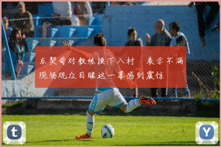 东契奇对教练换下八村塁表示不满现场观众目睹这一幕感到震惊