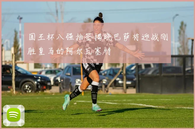 国王杯八强抽签揭晓巴萨将迎战刚胜皇马的阿尔瓦塞特