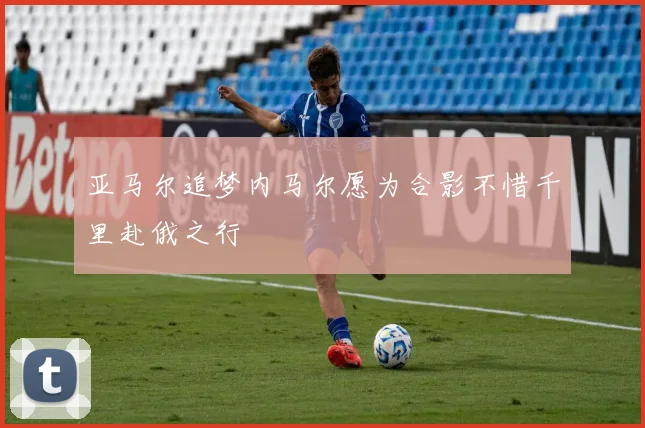 亚马尔追梦内马尔愿为合影不惜千里赴俄之行