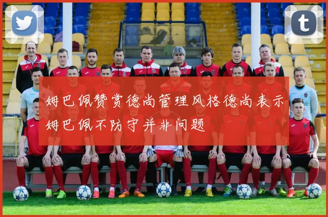 姆巴佩赞赏德尚管理风格德尚表示姆巴佩不防守并非问题