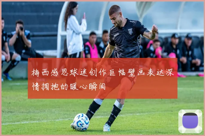 梅西感恩球迷创作巨幅壁画表达深情拥抱的暖心瞬间