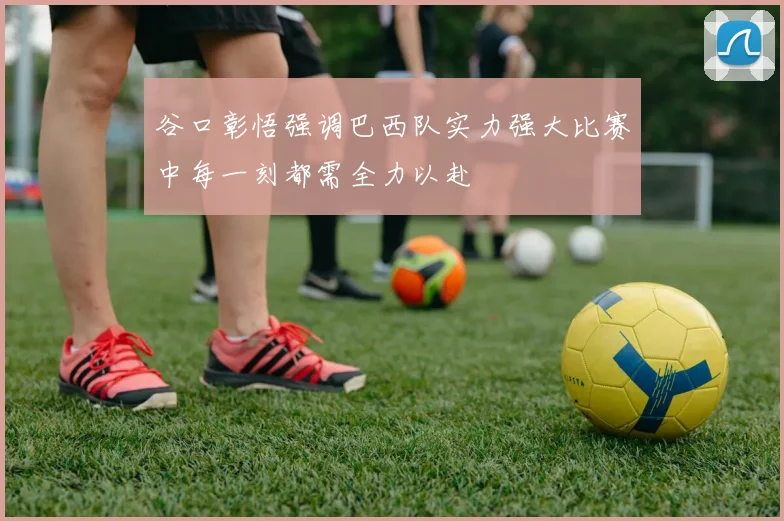 谷口彰悟强调巴西队实力强大比赛中每一刻都需全力以赴