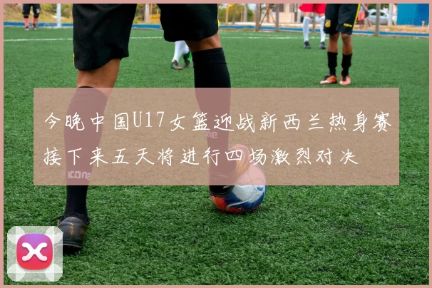 今晚中国U17女篮迎战新西兰热身赛接下来五天将进行四场激烈对决