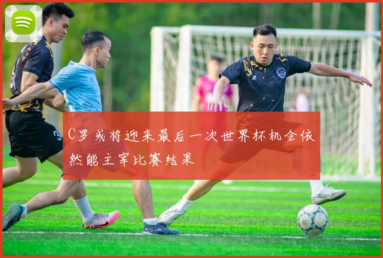 C罗或将迎来最后一次世界杯机会依然能主宰比赛结果