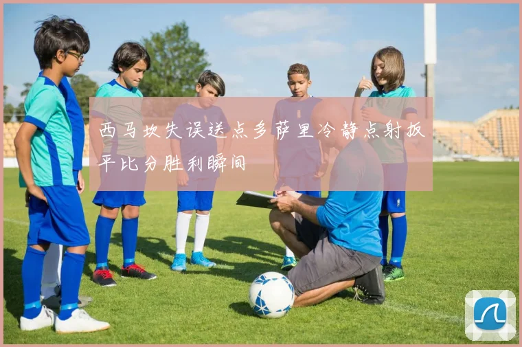 西马坎失误送点多萨里冷静点射扳平比分胜利瞬间