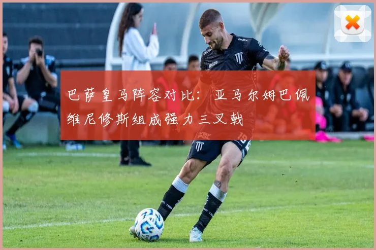 巴萨皇马阵容对比：亚马尔姆巴佩维尼修斯组成强力三叉戟