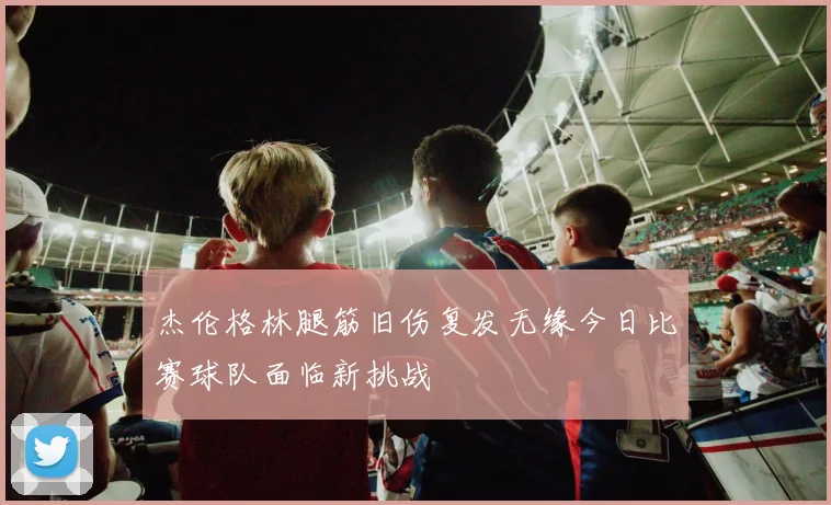 杰伦格林腿筋旧伤复发无缘今日比赛球队面临新挑战