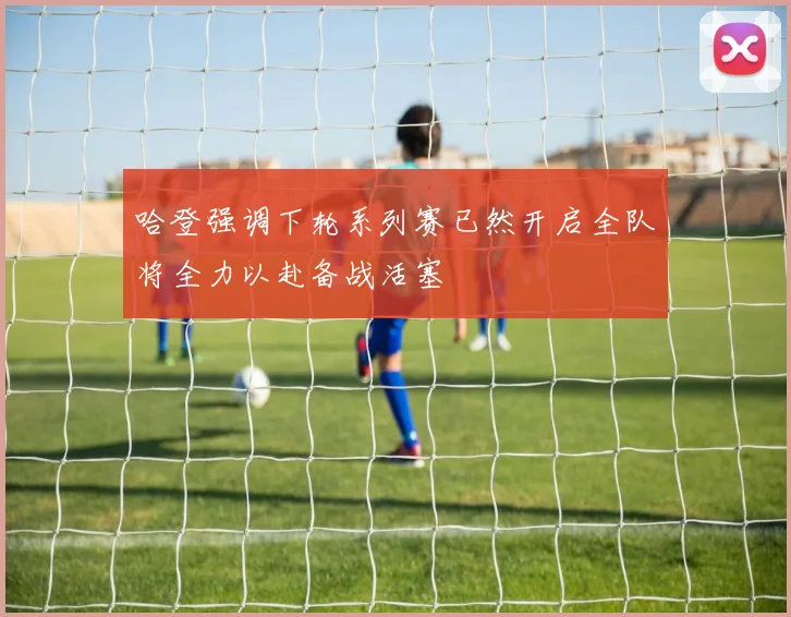 哈登强调下轮系列赛已然开启全队将全力以赴备战活塞